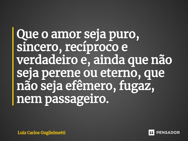 ⁠Que o amor seja puro, sincero, recíproco e verdadeiro e, ainda que não seja perene ou eterno, que não seja efêmero, fugaz, nem passageiro.... Frase de Luiz Carlos Guglielmetti.