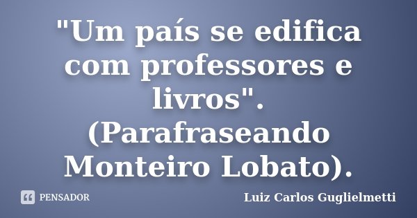 "Um país se edifica com professores e livros". (Parafraseando Monteiro Lobato).... Frase de Luiz Carlos Guglielmetti.
