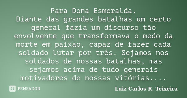 Para Dona Esmeralda. Diante das grandes batalhas um certo general fazia um discurso tão envolvente que transformava o medo da morte em paixão, capaz de fazer ca... Frase de Luiz Carlos R. Teixeira.