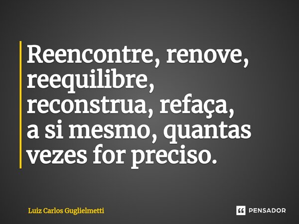 ⁠Reencontre, renove, reequilibre, reconstrua, refaça, a si mesmo, quantas vezes for preciso.... Frase de Luiz Carlos Guglielmetti.