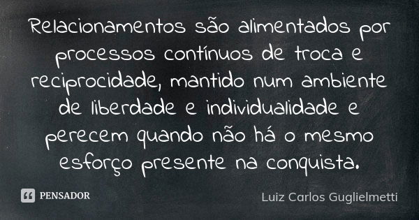 Relacionamentos são alimentados por processos contínuos de troca e reciprocidade, mantido num ambiente de liberdade e individualidade e perecem quando não há o ... Frase de Luiz Carlos Guglielmetti.