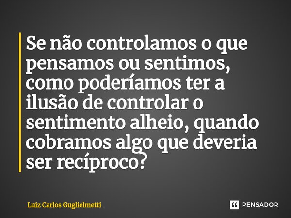 ⁠Se não controlamos o que pensamos ou sentimos, como poderíamos ter a ilusão de controlar o sentimento alheio, quando cobramos algo que deveria ser recíproco?... Frase de Luiz Carlos Guglielmetti.