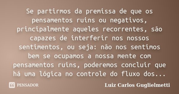 Se partirmos da premissa de que os pensamentos ruins ou negativos, principalmente aqueles recorrentes, são capazes de interferir nos nossos sentimentos, ou seja... Frase de Luiz Carlos Guglielmetti.