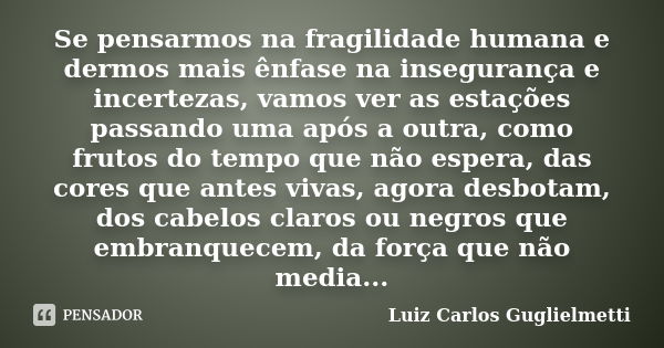 Se pensarmos na fragilidade humana e dermos mais ênfase na insegurança e incertezas, vamos ver as estações passando uma após a outra, como frutos do tempo que n... Frase de Luiz Carlos Guglielmetti.