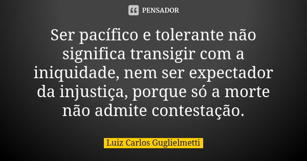 Ser pacífico e tolerante não significa transigir com a iniquidade, nem ser expectador da injustiça, porque só a morte não admite contestação.... Frase de Luiz Carlos Guglielmetti.