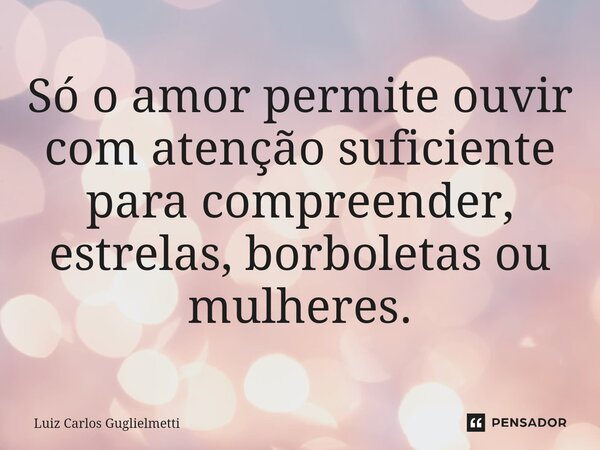 ⁠Só o amor permite ouvir com atenção suficiente para compreender, estrelas, borboletas ou mulheres.... Frase de Luiz Carlos Guglielmetti.