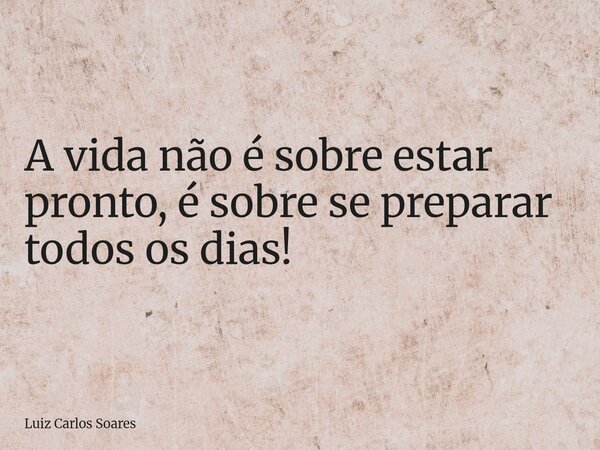 A vida não é sobre estar pronto, é sobre se preparar todos os dias!... Frase de Luiz Carlos Soares.