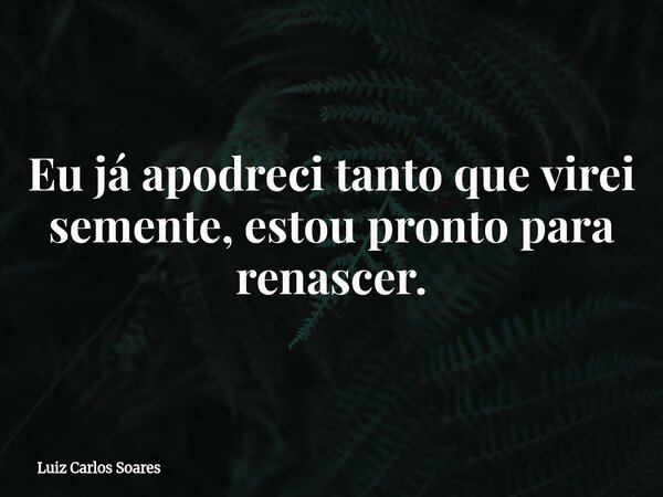 Eu já apodreci tanto que virei semente, estou pronto para renascer.... Frase de Luiz Carlos Soares.