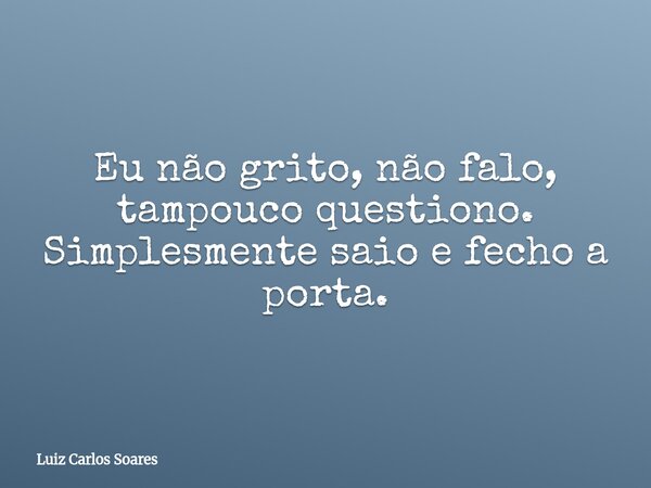 Eu não grito, não falo, tampouco questiono. Simplesmente saio e fecho a porta.... Frase de Luiz Carlos Soares.