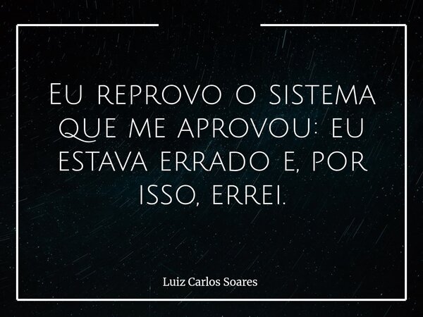 Eu reprovo o sistema que me aprovou: eu estava errado e, por isso, errei.... Frase de Luiz Carlos Soares.