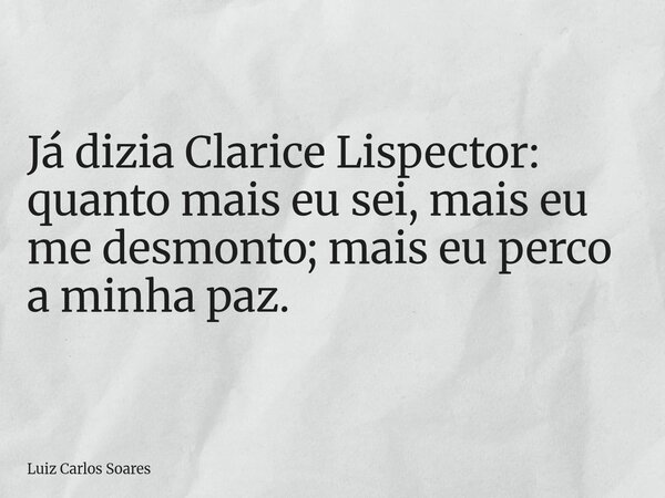 Já dizia Clarice Lispector: quanto mais eu sei, mais eu me desmonto; mais eu perco a minha paz.... Frase de Luiz Carlos Soares.