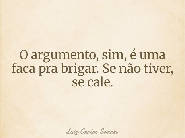 O argumento, sim, é uma faca pra brigar. Se não tiver, se cale.... Frase de Luiz Carlos Soares.