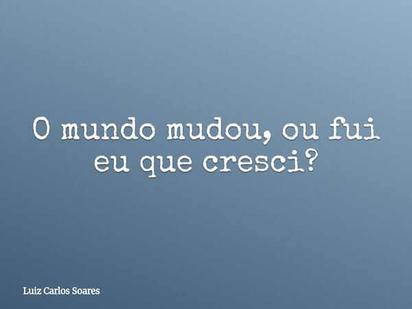 ⁠O mundo mudou, ou fui eu que cresci?... Frase de Luiz Carlos Soares.