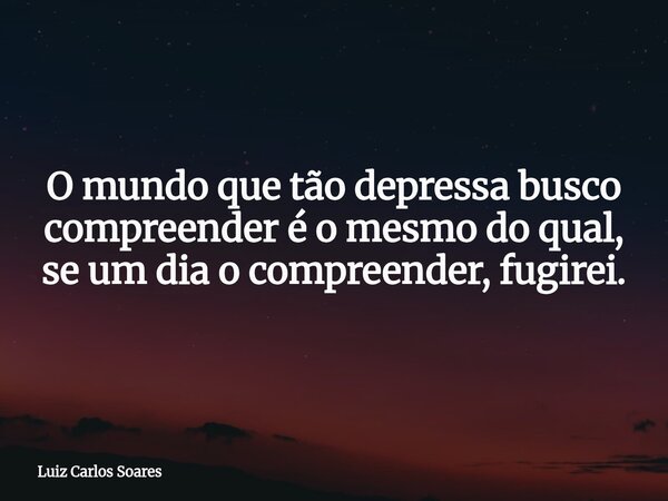 O mundo que tão depressa busco compreender é o mesmo do qual, se um dia o compreender, fugirei.... Frase de Luiz Carlos Soares.