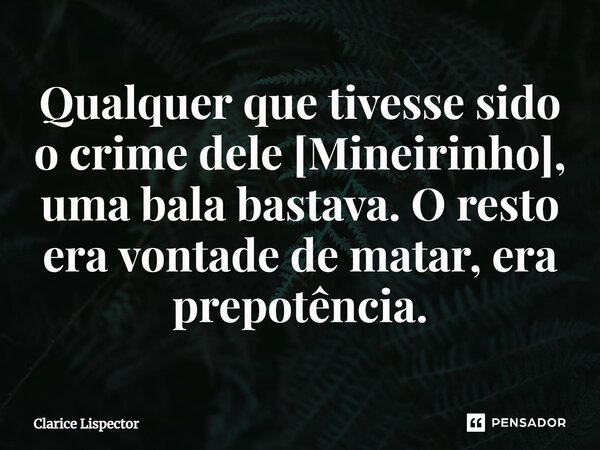 Qualquer que tivesse sido o crime dele [Mineirinho], uma bala bastava. O resto era vontade de matar, era prepotência.... Frase de Clarice Lispector.