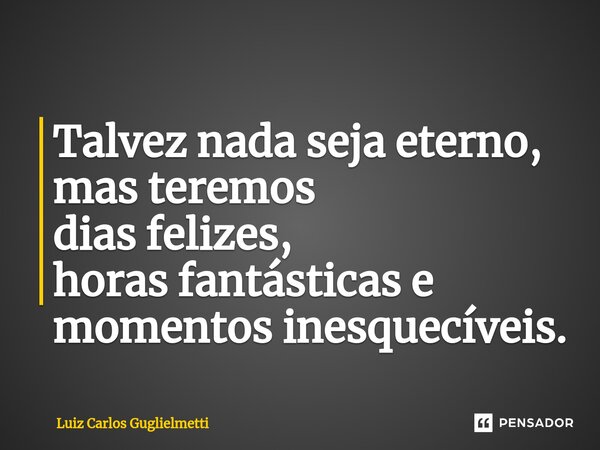⁠Talvez nada seja eterno, mas teremos dias felizes, horas fantásticas e momentos inesquecíveis.... Frase de Luiz Carlos Guglielmetti.