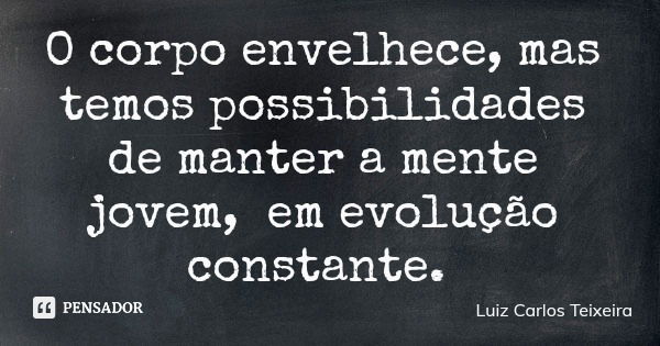 O corpo envelhece, mas temos possibilidades de manter a mente jovem, em evolução constante.... Frase de Luiz Carlos Teixeira.