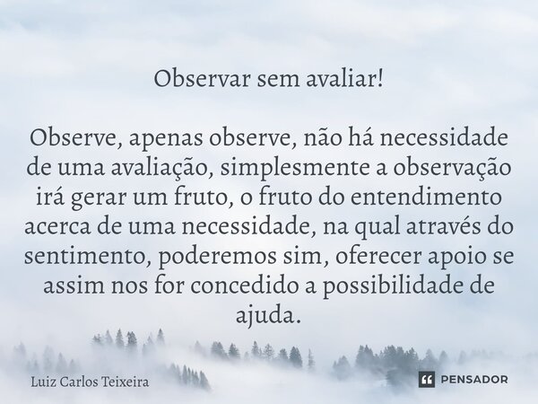 ⁠Observar sem avaliar! Observe, apenas observe, não há necessidade de uma avaliação, simplesmente a observação irá gerar um fruto, o fruto do entendimento acerc... Frase de Luiz Carlos Teixeira.