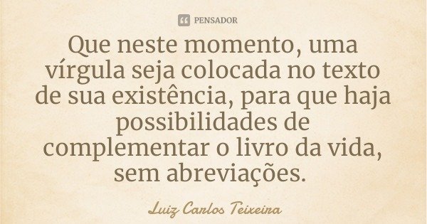 Que neste momento, uma vírgula seja colocada no texto de sua existência, para que haja possibilidades de complementar o livro da vida, sem abreviações.... Frase de Luiz Carlos Teixeira.