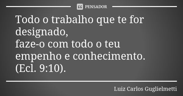 Todo o trabalho que te for designado, faze-o com todo o teu empenho e conhecimento. (Ecl. 9:10).... Frase de Luiz Carlos Guglielmetti.