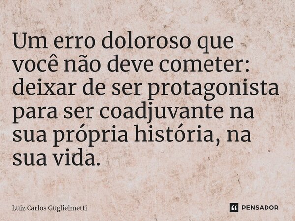 ⁠Um erro doloroso que você não deve cometer: deixar de ser protagonista para ser coadjuvante na sua própria história, na sua vida.... Frase de Luiz Carlos Guglielmetti.