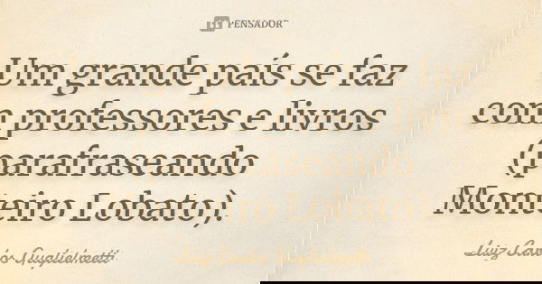 Um grande país se faz com professores e livros (parafraseando Monteiro Lobato).... Frase de Luiz Carlos Guglielmetti.