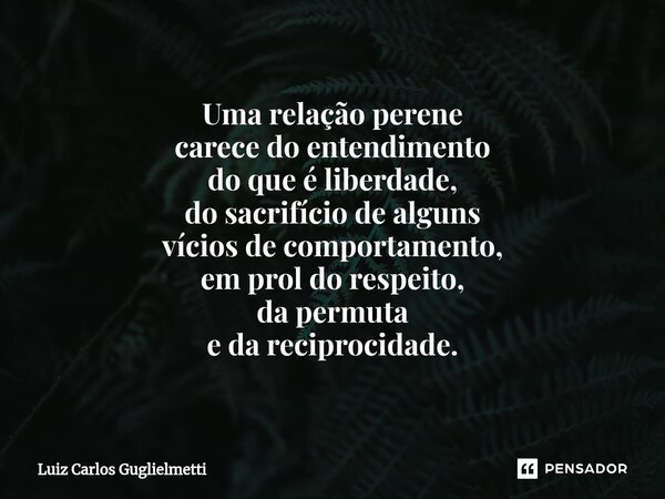 ⁠Uma relação perene carecedo entendimento do que é liberdade, do sacrifício de alguns víciosde comportamento, em prol do respeito, da permuta e da reciprocidade... Frase de Luiz Carlos Guglielmetti.