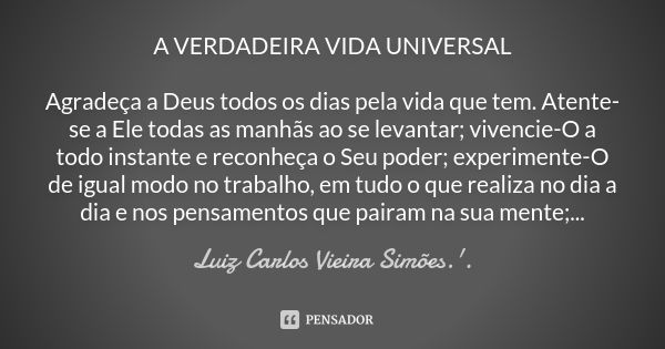 A VERDADEIRA VIDA UNIVERSAL Agradeça a Deus todos os dias pela vida que tem. Atente-se a Ele todas as manhãs ao se levantar; vivencie-O a todo instante e reconh... Frase de LUIZ CARLOS VIEIRA SIMÕES .'..