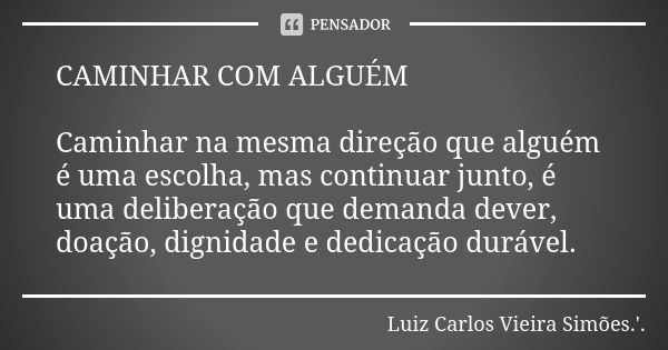 CAMINHAR COM ALGUÉM Caminhar na mesma direção que alguém é uma escolha, mas continuar junto, é uma deliberação que demanda dever, doação, dignidade e dedicação ... Frase de LUIZ CARLOS VIEIRA SIMÕES .'..