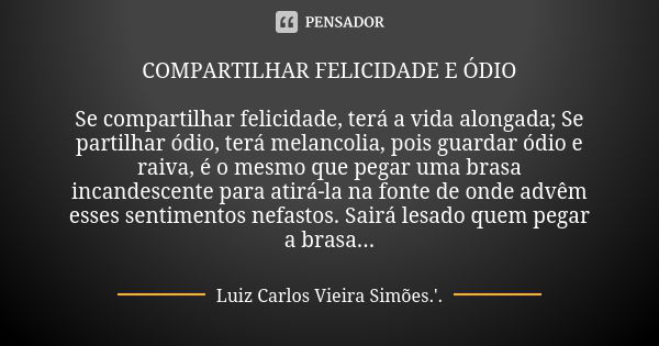 COMPARTILHAR FELICIDADE E ÓDIO Se compartilhar felicidade, terá a vida alongada; Se partilhar ódio, terá melancolia, pois guardar ódio e raiva, é o mesmo que pe... Frase de LUIZ CARLOS VIEIRA SIMÕES .'..