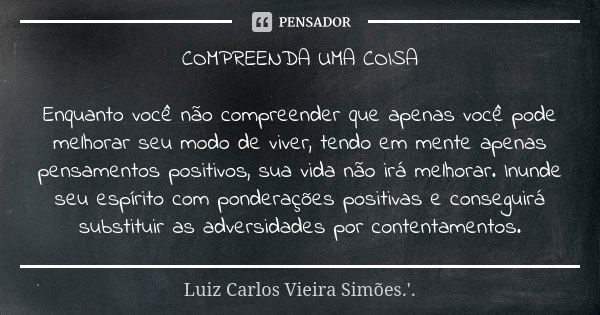 COMPREENDA UMA COISA Enquanto você não compreender que apenas você pode melhorar seu modo de viver, tendo em mente apenas pensamentos positivos, sua vida não ir... Frase de LUIZ CARLOS VIEIRA SIMÕES .'..