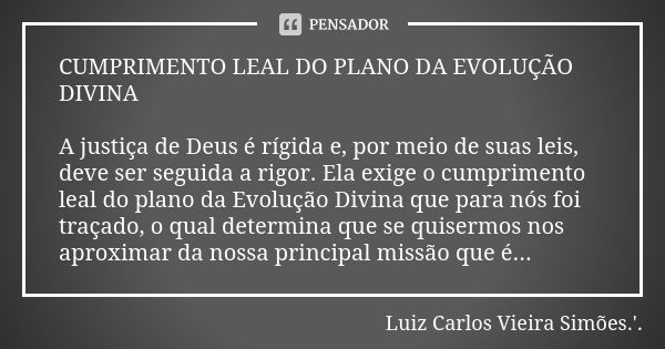 CUMPRIMENTO LEAL DO PLANO DA EVOLUÇÃO DIVINA A justiça de Deus é rígida e, por meio de suas leis, deve ser seguida a rigor. Ela exige o cumprimento leal do plan... Frase de LUIZ CARLOS VIEIRA SIMÕES .'..