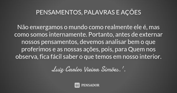 PENSAMENTOS, PALAVRAS E AÇÕES Não enxergamos o mundo como realmente ele é, mas como somos internamente. Portanto, antes de externar nossos pensamentos, devemos ... Frase de LUIZ CARLOS VIEIRA SIMÕES .'..