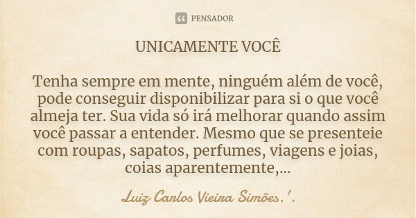 UNICAMENTE VOCÊ Tenha sempre em mente, ninguém além de você, pode conseguir disponibilizar para si o que você almeja ter. Sua vida só irá melhorar quando assim ... Frase de LUIZ CARLOS VIEIRA SIMÕES .'..