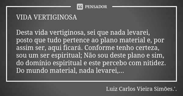 VIDA VERTIGINOSA Desta vida vertiginosa, sei que nada levarei, posto que tudo pertence ao plano material e, por assim ser, aqui ficará. Conforme tenho certeza, ... Frase de LUIZ CARLOS VIEIRA SIMÕES .'..