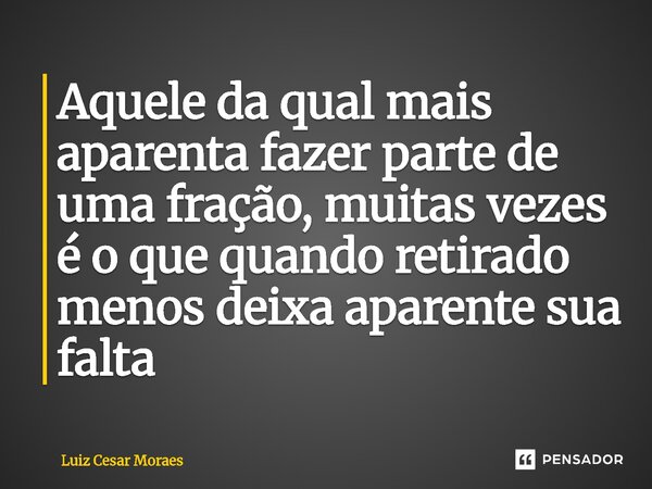 ⁠Aquele da qual mais aparenta fazer parte de uma fração, muitas vezes é o que quando retirado menos deixa aparente sua falta... Frase de Luiz Cesar Moraes.