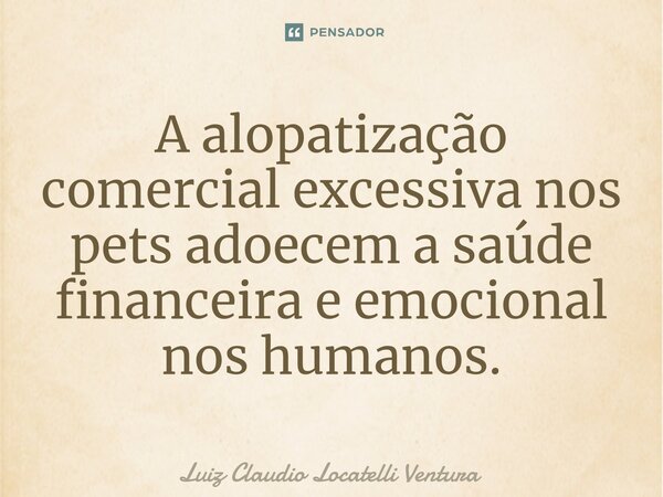 ⁠⁠A alopatização comercial excessiva nos pets adoecem a saúde financeira e emocional nos humanos.... Frase de Luiz Cláudio Locatelli Ventura.