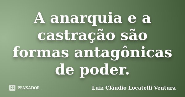 A anarquia e a castração são formas antagônicas de poder.... Frase de Luiz Cláudio Locatelli Ventura.