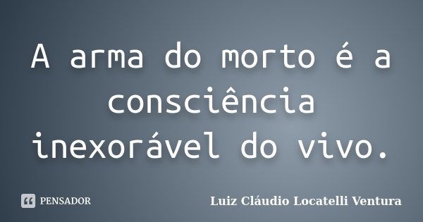 A arma do morto é a consciência inexorável do vivo.... Frase de Luiz Cláudio Locatelli Ventura.