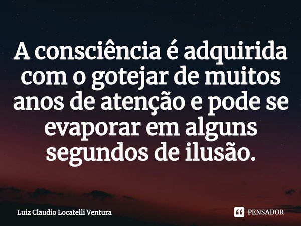 ⁠⁠A consciência é adquirida com o gotejar de muitos anos de atenção e pode se evaporar em alguns segundos de ilusão.... Frase de Luiz Claudio Locatelli Ventura.