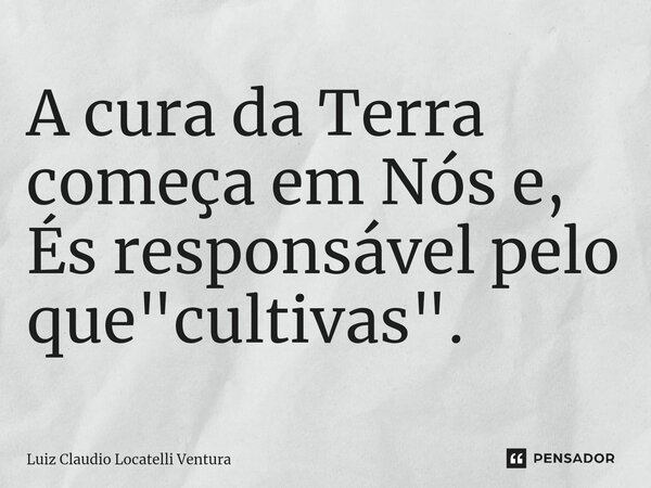 ⁠A cura da Terra começa em Nós e, És responsável pelo que "cultivas".... Frase de Luiz Cláudio Locatelli Ventura.