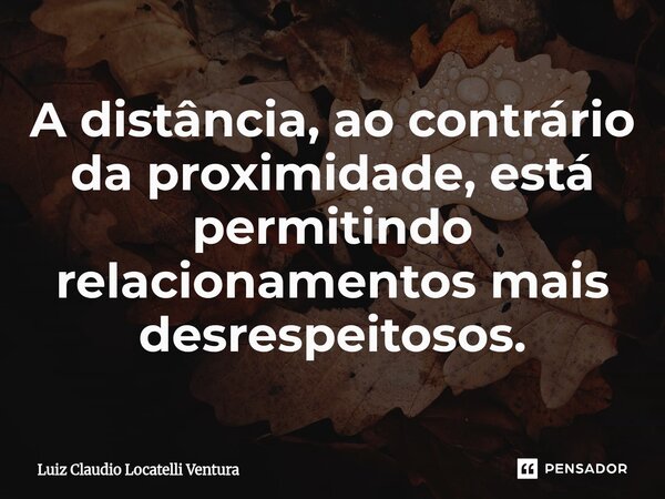 ⁠A distância, ao contrário da proximidade, está permitindo relacionamentos mais desrespeitosos.... Frase de Luiz Cláudio Locatelli Ventura.
