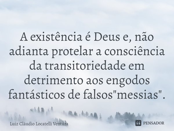 ⁠A existência é Deus e, não adianta protelar a consciência da transitoriedade em detrimento aos engodos fantásticos de falsos "messias".... Frase de Luiz Cláudio Locatelli Ventura.