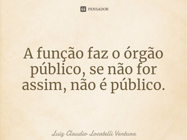 ⁠A função faz o órgão público, se não for assim, não é público.... Frase de Luiz Cláudio Locatelli Ventura.