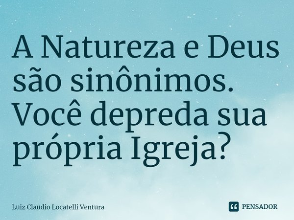 ⁠A Natureza e Deus são sinônimos. Você depreda sua própria Igreja?... Frase de Luiz Cláudio Locatelli Ventura.