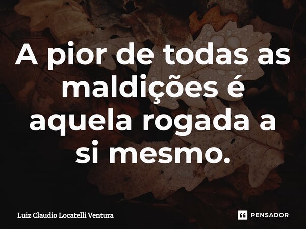 ⁠⁠A pior de todas as maldições é aquela rogada a si mesmo.... Frase de Luiz Cláudio Locatelli Ventura.