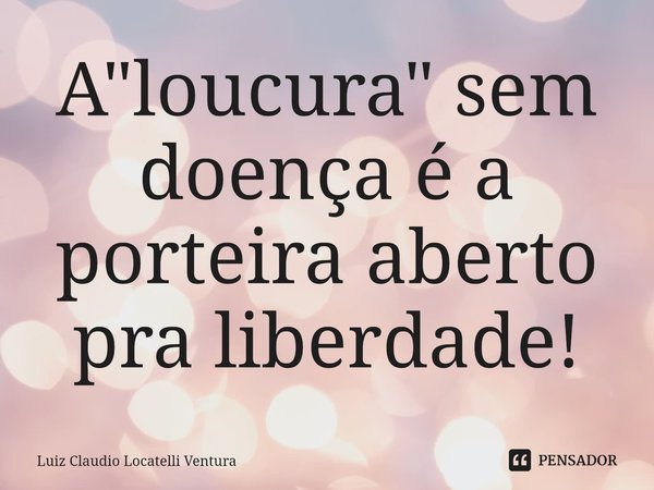 ⁠A "loucura" sem doença é a porteira aberto pra liberdade!... Frase de Luiz Cláudio Locatelli Ventura.