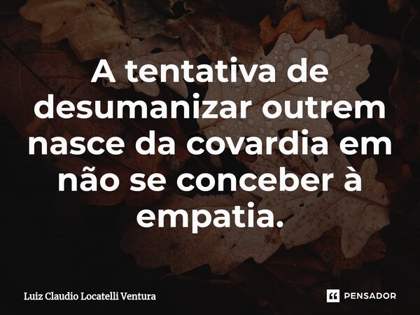 ⁠A tentativa de desumanizar outrem nasce da covardia em não se conceber à empatia.... Frase de Luiz Cláudio Locatelli Ventura.