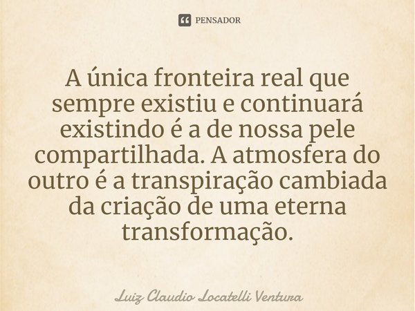 ⁠A única fronteira real que sempre existiu e continuará existindo é a de nossa pele compartilhada. A atmosfera do outro é a transpiração cambiada da criação de ... Frase de Luiz Cláudio Locatelli Ventura.