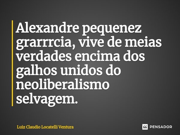 ⁠Alexandre pequenez grarrrcia, vive de meias verdades encima dos galhos unidos do neoliberalismo selvagem.... Frase de Luiz Cláudio Locatelli Ventura.